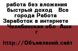 работа без вложения, быстрый доход - Все города Работа » Заработок в интернете   . Челябинская обл.,Аша г.